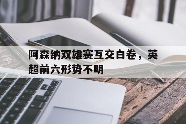关于阿森纳双雄赛互交白卷,英超前六形势不明的信息