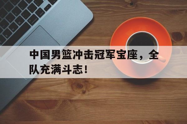 中国男篮冲击冠军宝座，全队充满斗志！