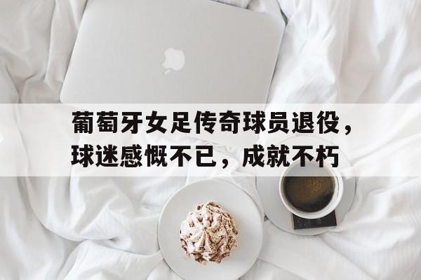 关于葡萄牙女足传奇球员退役，球迷感慨不已，成就不朽的信息